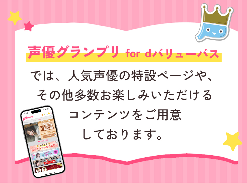 声優グランプリ for dバリューパスでは人気声優の特設ページや、その他多数お楽しみいただけるコンテンツをご用意しております。